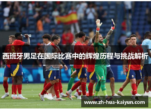 西班牙男足在国际比赛中的辉煌历程与挑战解析 西班牙男足在国际比赛中的辉煌历程与挑战解析
