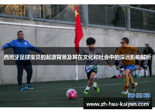西班牙足球宝贝的起源背景及其在文化和社会中的深远影响解析 西班牙足球宝贝的起源背景及其在文化和社会中的深远影响解析