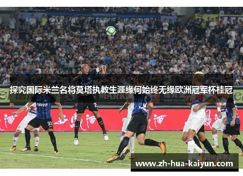 探究国际米兰名将莫塔执教生涯缘何始终无缘欧洲冠军杯桂冠 探究国际米兰名将莫塔执教生涯缘何始终无缘欧洲冠军杯桂冠