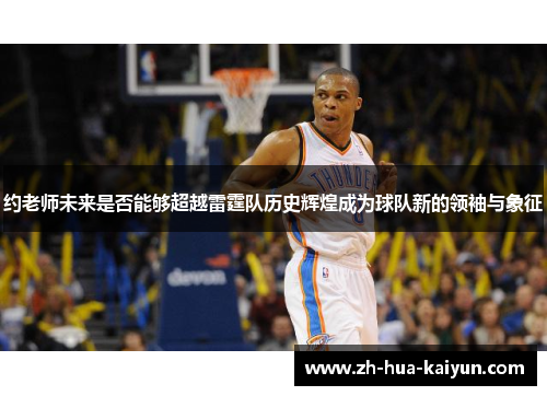 约老师未来是否能够超越雷霆队历史辉煌成为球队新的领袖与象征 约老师未来是否能够超越雷霆队历史辉煌成为球队新的领袖与象征