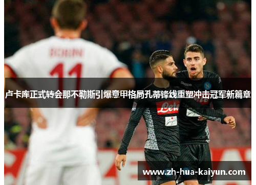 卢卡库正式转会那不勒斯引爆意甲格局孔蒂锋线重塑冲击冠军新篇章